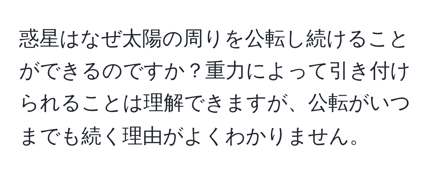 惑星はなぜ太陽の周りを公転し続けることができるのですか？重力によって引き付けられることは理解できますが、公転がいつまでも続く理由がよくわかりません。