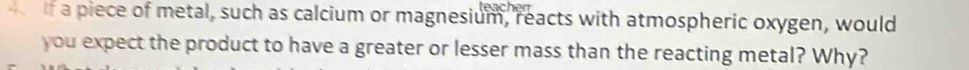 a piece of metal, such as calcium or magnesium, reacts with atmospheric oxygen, would 
you expect the product to have a greater or lesser mass than the reacting metal? Why?