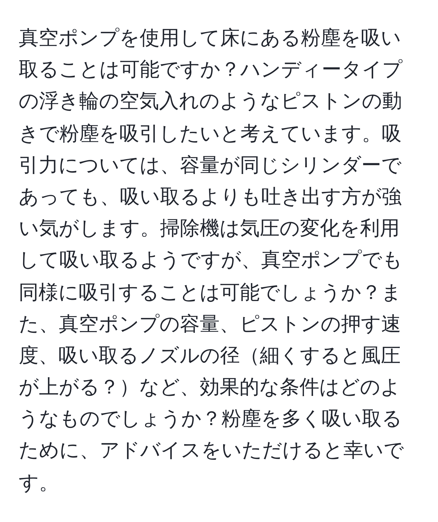 真空ポンプを使用して床にある粉塵を吸い取ることは可能ですか？ハンディータイプの浮き輪の空気入れのようなピストンの動きで粉塵を吸引したいと考えています。吸引力については、容量が同じシリンダーであっても、吸い取るよりも吐き出す方が強い気がします。掃除機は気圧の変化を利用して吸い取るようですが、真空ポンプでも同様に吸引することは可能でしょうか？また、真空ポンプの容量、ピストンの押す速度、吸い取るノズルの径細くすると風圧が上がる？など、効果的な条件はどのようなものでしょうか？粉塵を多く吸い取るために、アドバイスをいただけると幸いです。