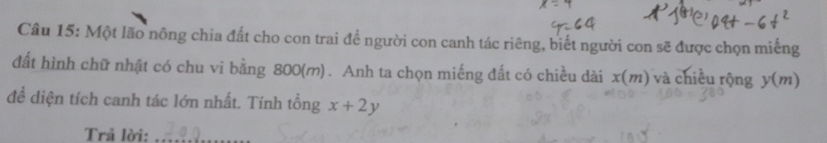 Một lão nông chia đất cho con trai đề người con canh tác riêng, biết người con sẽ được chọn miếng 
đất hình chữ nhật có chu vi bằng 800(m). Anh ta chọn miếng đất có chiều dài x(m) và chiều rộng y(m)
đề diện tích canh tác lớn nhất. Tính tổng x+2y
Trả lời:_