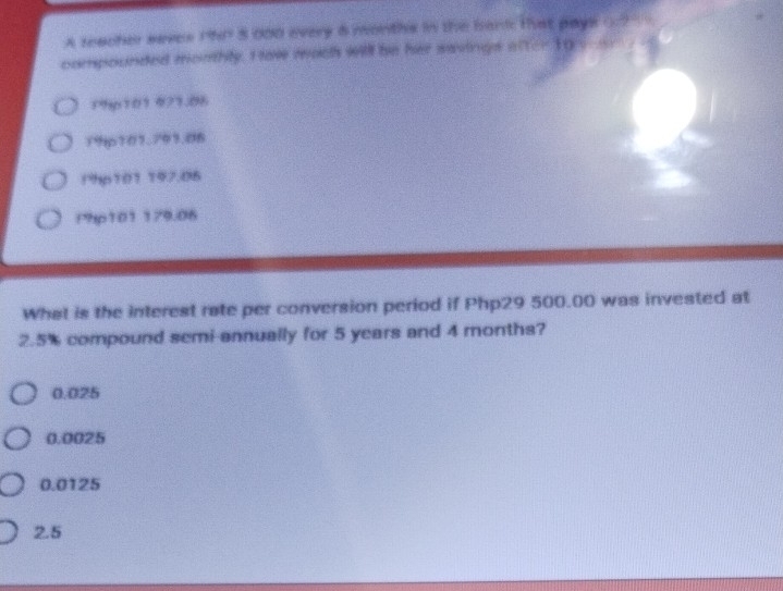 A seacher saves 1hP 5 000 every 8 months in the bant: that pays ( ? 9
compounded monthly. I lav mach will be her savings after 1go-_.
19y101 473.86
79p101.791.06
19p101 197.06
Php101 179.06
What is the interest rate per conversion period if Php29 500.00 was invested at
2.5% compound semi-annually for 5 years and 4 months?
0.025
0.0025
0.0125
2.5