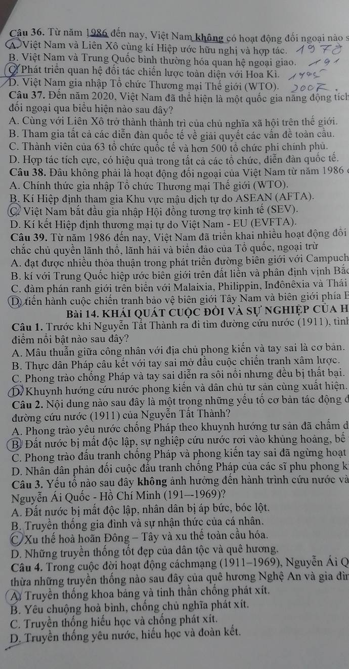 Từ năm 1986 đến nay, Việt Nam không có hoạt động đối ngoại nào sĩ
A Việt Nam và Liên Xô cùng kí Hiệp ước hữu nghị và hợp tác.
B. Việt Nam và Trung Quốc bình thường hóa quan hệ ngoại giao.
Phát triển quan hệ đối tác chiến lược toàn diện với Hoa Kì.
D. Việt Nam gia nhập Tổ chức Thương mại Thế giới (WTO).
Câu 37. Đến năm 2020, Việt Nam đã thể hiện là một quốc gia năng động tích
đối ngoại qua biểu hiện nào sau đây?
A. Cùng với Liên Xô trở thành thành trì của chủ nghĩa xã hội trên thế giới.
B. Tham gia tất cả các diễn đàn quốc tế về giải quyết các vấn đề toàn cầu.
C. Thành viên của 63 tổ chức quốc tế và hơn 500 tổ chức phi chính phủ.
D. Hợp tác tích cực, có hiệu quả trong tất cả các tổ chức, diễn đàn quốc tế.
Câu 38. Đâu không phải là hoạt động đối ngoại của Việt Nam từ năm 1986 ở
A. Chính thức gia nhập Tổ chức Thương mại Thế giới (WTO).
B. Kí Hiệp định tham gia Khu vực mậu dịch tự do ASEAN (AFTA).
C Việt Nam bắt đầu gia nhập Hội đồng tương trợ kinh tế (SEV).
D. Kí kết Hiệp định thương mại tự do Việt Nam - EU (EVFTA).
Câu 39. Từ năm 1986 đến nay, Việt Nam đã triển khai nhiều hoạt động đôi
chắc chủ quyền lãnh thổ, lãnh hải và biển đảo của Tổ quốc, ngoại trừ
A. đạt được nhiều thỏa thuận trong phát triển đường biên giới với Campuch
B. kí với Trung Quốc hiệp ước biên giới trên đất liền và phân định vịnh Bắc
C. đàm phán ranh giới trền biển với Malaixia, Philippin, Inđônêxia và Thái
D) tiến hành cuộc chiến tranh bảo vệ biên giới Tây Nam và biên giới phía B
Bài 14. Khái quát cuộc đồi và sự nghiệp của h
Câu 1. Trước khi Nguyễn Tất Thành ra đi tìm đường cứu nước (1911), tình
điểm nổi bật nào sau đây?
A. Mâu thuẫn giữa công nhân với địa chủ phong kiến và tay sai là cơ bản.
B. Thực dân Pháp câu kết với tay sai mở đầu cuộc chiến tranh xâm lược.
C. Phong trào chống Pháp và tay sai diễn ra sôi nổi nhưng đều bị thất bại.
D Khuynh hướng cứu nước phong kiến và dân chủ tư sản cùng xuất hiện.
Câu 2. Nội dung nào sau đây là một trọng những yếu tố cơ bản tác động đ
đường cứu nước (1911) của Nguyễn Tất Thành?
A. Phong trào yêu nước chống Pháp theo khuynh hướng tư sản đã chẩm d
B Đất nước bị mất độc lập, sự nghiệp cứu nước rơi vào khủng hoảng, bế
C. Phong trào đấu trạnh chống Pháp và phong kiến tay sai đã ngừng hoạt
D. Nhân dân phản đối cuộc đấu tranh chống Pháp của các sĩ phu phong k
Câu 3. Yếu tố nào sau đây không ảnh hưởng đến hành trình cứu nước và
Nguyễn Ái Quốc - Hồ Chí Minh (191--1969)?
A. Đất nước bị mất độc lập, nhân dân bị áp bức, bóc lột.
B. Truyền thống gia đình và sự nhận thức của cá nhân.
C Xu thế hoà hoãn Đông - Tây và xu thế toàn cầu hóa.
D. Những truyền thống tốt đẹp của dân tộc và quê hương.
Câu 4. Trong cuộc đời hoạt động cáchmạng (1911-1969), Nguyễn Ái Q
thừa những truyền thống nào sau đây của quê hương Nghệ An và gia đìn
A Truyền thống khoa bảng và tinh thần chống phát xít.
B. Yêu chuộng hoà bình, chống chủ nghĩa phát xít.
C. Truyền thống hiếu học và chống phát xít.
D. Truyền thống yêu nước, hiếu học và đoàn kết.