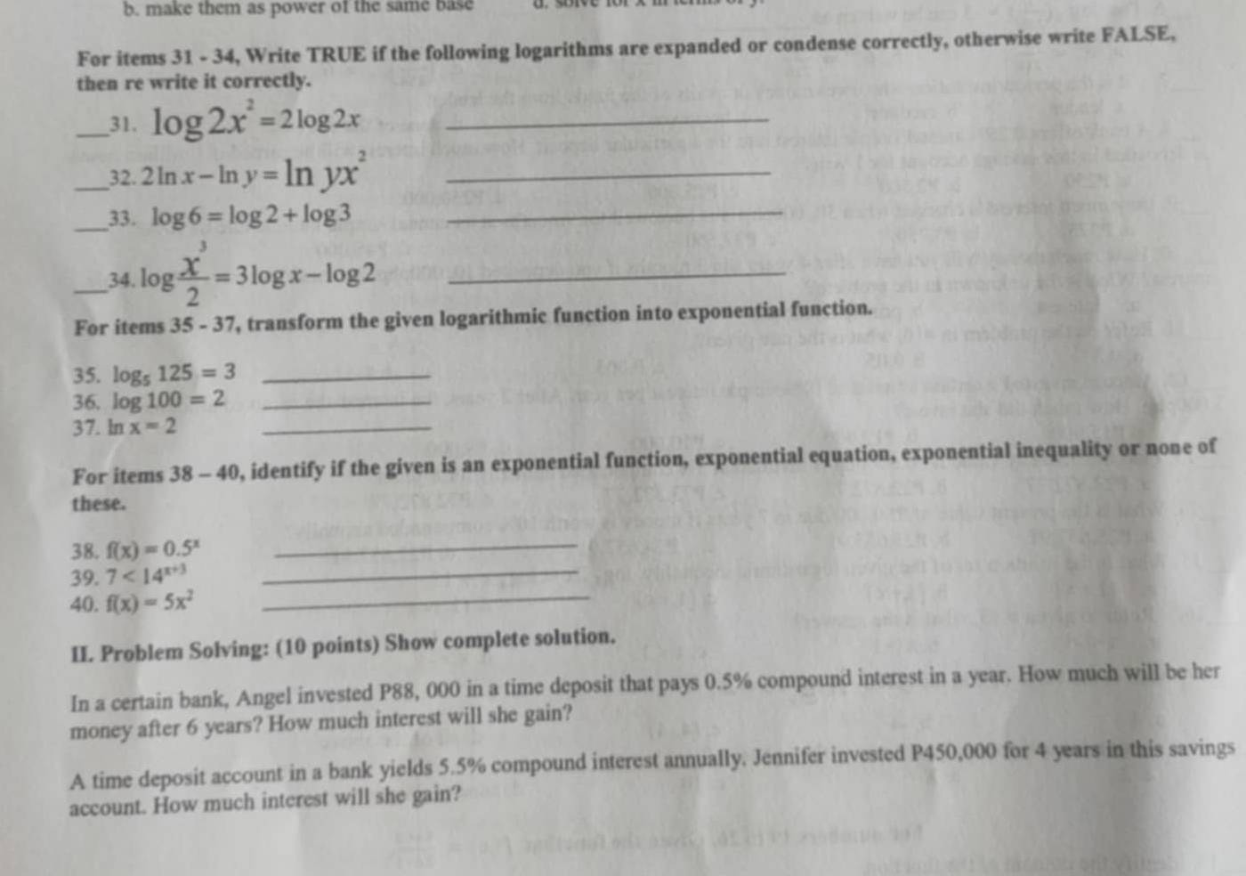 make them as power of the same base 
For items 31 - 34, Write TRUE if the following logarithms are expanded or condense correctly, otherwise write FALSE, 
then re write it correctly. 
_31. log 2x^2=2log 2x _ 
_32. 2ln x-ln y=ln yx^2 _ 
_33. log 6=log 2+log 3 _ 
_34 log  x^3/2 =3log x-log 2 _ 
For items 35 - 37, transform the given logarithmic function into exponential function. 
35. log _5125=3 _ 
36. log 100=2 _ 
37. ln x=2 _ 
For items 38-40 0, identify if the given is an exponential function, exponential equation, exponential inequality or none of 
these. 
38. f(x)=0.5^x _ 
39. 7<14^(x+3) _ 
40. f(x)=5x^2 _ 
II. Problem Solving: (10 points) Show complete solution. 
In a certain bank, Angel invested P88, 000 in a time deposit that pays 0.5% compound interest in a year. How much will be her 
money after 6 years? How much interest will she gain? 
A time deposit account in a bank yields 5.5% compound interest annually. Jennifer invested P450,000 for 4 years in this savings 
account. How much interest will she gain?