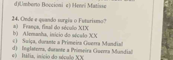 d)Umberto Boccioni e) Henri Matisse
24. Onde e quando surgiu o Futurismo?
a) França, final do século XIX
b) Alemanha, início do século XX
c) Suíça, durante a Primeira Guerra Mundial
d) Inglaterra, durante a Primeira Guerra Mundial
e) Itália, início do século XX