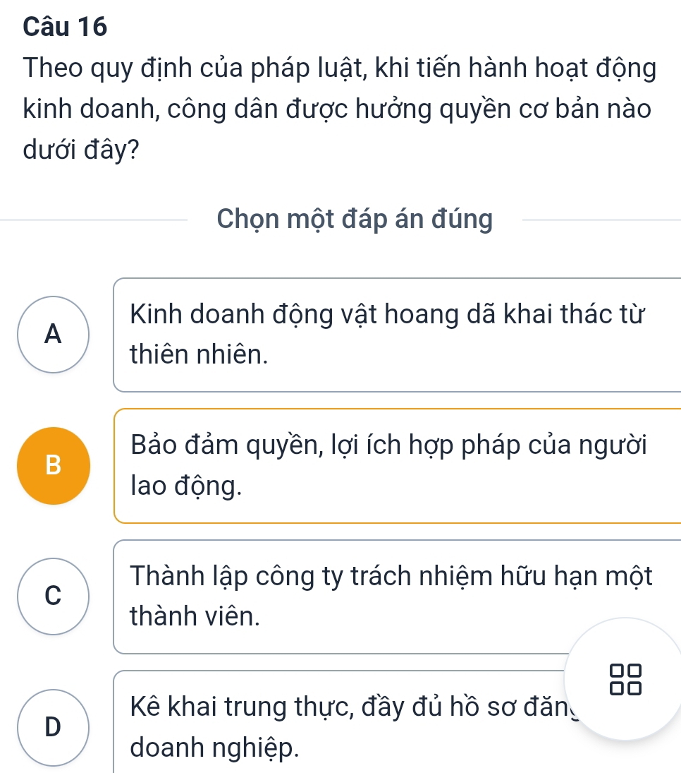 Theo quy định của pháp luật, khi tiến hành hoạt động
kinh doanh, công dân được hưởng quyền cơ bản nào
dưới đây?
Chọn một đáp án đúng
Kinh doanh động vật hoang dã khai thác từ
A
thiên nhiên.
Bảo đảm quyền, lợi ích hợp pháp của người
B
lao động.
Thành lập công ty trách nhiệm hữu hạn một
C
thành viên.
Kê khai trung thực, đầy đủ hồ sơ đăn
D
doanh nghiệp.