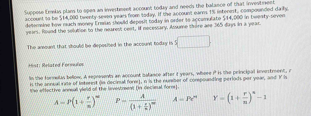 Suppose Ermias plans to open an investment account today and needs the balance of that investment 
account to be $14,000 twenty-seven years from today. If the account earns 1% interest, compounded daily, 
determine how much money Ermias should deposit today in order to accumulate $14,000 in twenty-seven
years. Round the solution to the nearest cent, if necessary. Assume there are 365 days in a year. 
The amount that should be deposited in the account today is frac □  
Hint: Related Formulas 
In the formulas below, A represents an account balance after t years, where P is the principal investment, r
is the annual rate of interest (in decimal form), n is the number of compounding periods per year, and Y is 
the effective annual yield of the investment (in decimal form).
A=P(1+ r/n )^nt P=frac A(1+ r/n )^nt A=Pe^(rt) Y=(1+ r/n )^n-1