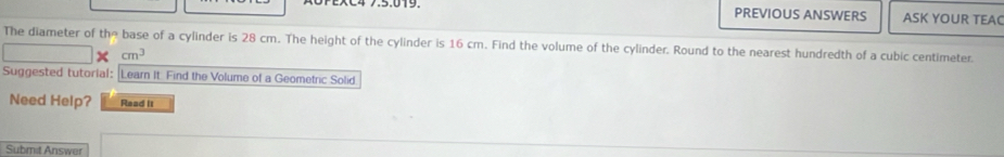 PREVIOUS ANSWERS ASK YOUR TEAC 
The diameter of the base of a cylinder is 28 cm. The height of the cylinder is 16 cm. Find the volume of the cylinder. Round to the nearest hundredth of a cubic centimeter
cm^3
Suggested tutorial: Learn it. Find the Volume of a Geometric Solid 
Need Help? Read it 
Submit Answer