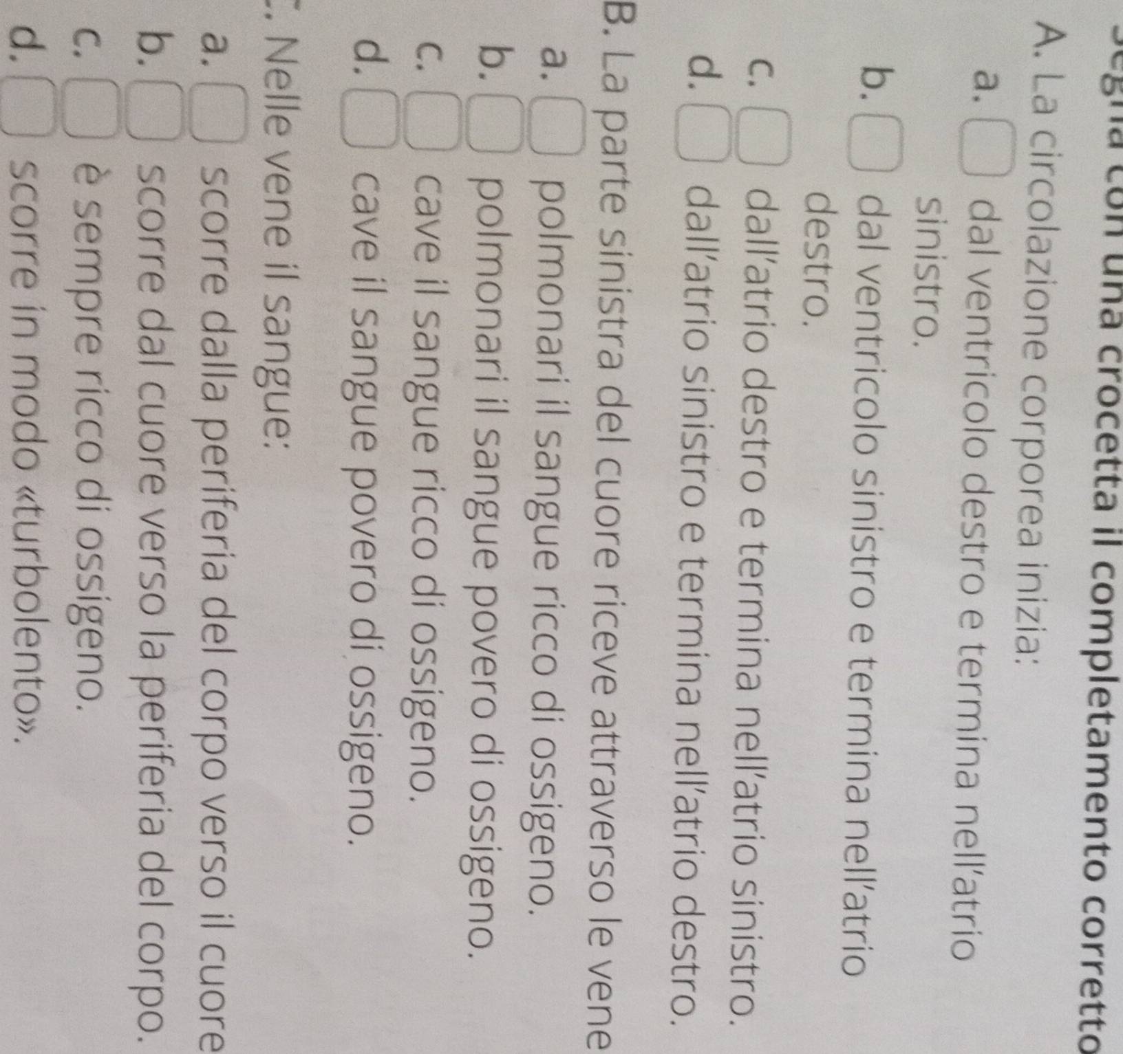 Segna con una crocetta il completamento corretto
A. La circolazione corporea inizia:
a. dal ventricolo destro e termina nell’atrio
sinistro.
b. dal ventricolo sinistro e termina nell’atrio
destro.
C. dall’atrio destro e termina nell’atrio sinistro.
d. dall’atrio sinistro e termina nell’atrio destro.
B. La parte sinistra del cuore riceve attraverso le vene
a. polmonari il sangue ricco di ossigeno.
b.
polmonari il sangue povero di ossigeno.
C. cave il sangue ricco di ossigeno.
d.
cave il sangue povero di ossigeno.
. Nelle vene il sangue:
a. scorre dalla periferia del corpo verso il cuore
b. scorre dal cuore verso la periferia del corpo.
C. è sempre ricco di ossigeno.
d. scorre in modo «turbolento».
