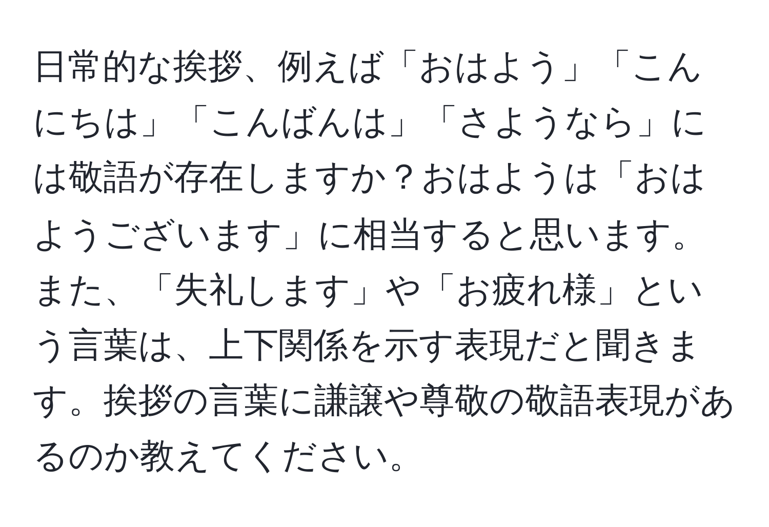 日常的な挨拶、例えば「おはよう」「こんにちは」「こんばんは」「さようなら」には敬語が存在しますか？おはようは「おはようございます」に相当すると思います。また、「失礼します」や「お疲れ様」という言葉は、上下関係を示す表現だと聞きます。挨拶の言葉に謙譲や尊敬の敬語表現があるのか教えてください。