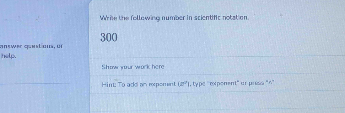 Write the following number in scientific notation. 
300 
answer questions, or 
help. 
Show your work here 
Hint: To add an exponent (x^y) , type “exponent” or press “^”