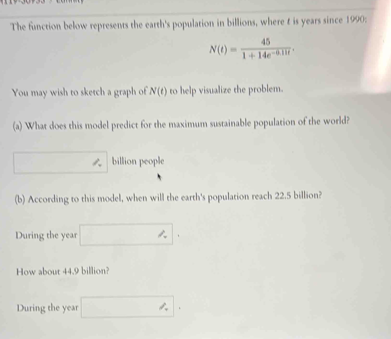 The function below represents the earth's population in billions, where t is years since 1990:
N(t)= 45/1+14e^(-0.11t) . 
You may wish to sketch a graph of N(t) to help visualize the problem. 
(a) What does this model predict for the maximum sustainable population of the world? 
billion people 
(b) According to this model, when will the earth's population reach 22.5 billion? 
During the year
How about 44.9 billion? 
□  
During the year ∴ |