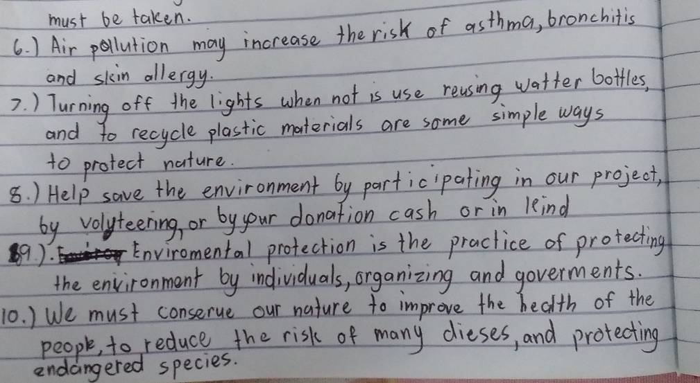 must be taken. 
6. ) Air pollution may increase the risk of asthma, bronchitis 
and skin allergy. 
7. ) Turning off the lights when not is use reusing watter botfles, 
and to recycle plastic materials are some simple ways 
to protect nature. 
8. ) Help save the environment by participating in our project, 
by volyteering, or by your donation cash or in kind 
9). 
Enviromental protection is the practice of protecting 
the environment by individuals, organizing and goverments. 
10. ) We must conserue our nature to improve the health of the 
people, to reduce the risk of many dieses, and protecting 
endangered species.