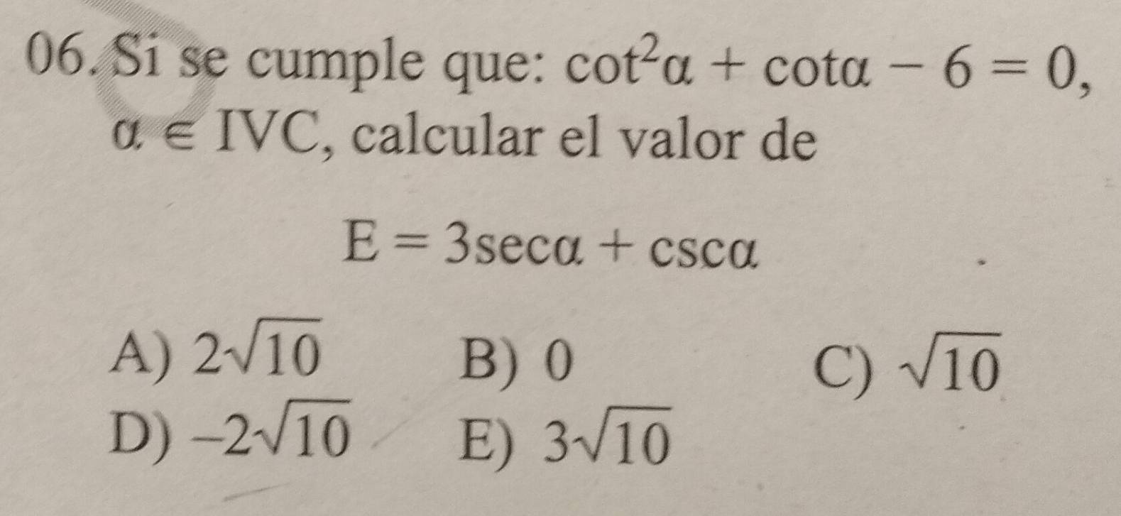 Si se cumple que: cot^2alpha +cot alpha -6=0,
alpha ∈ IVC , calcular el valor de
E=3sec alpha +csc alpha
A) 2sqrt(10)
B) 0 sqrt(10)
C)
D) -2sqrt(10) 3sqrt(10)
E)