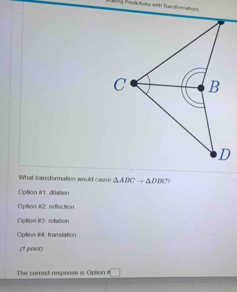 Plaking Predictions with Transformations
What transformation would cause △ ABCto △ DBC ?
Option #1: dilation
Option #2: reflection
Option #3: rotation
Option #4: translation
(1 point)
The correct response is Option #