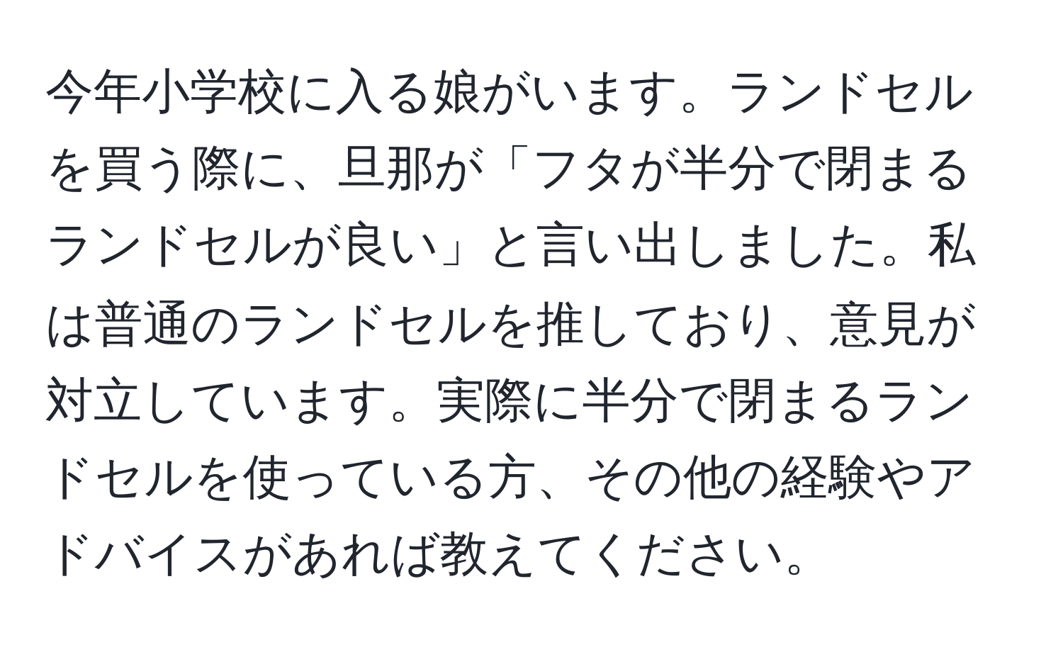 今年小学校に入る娘がいます。ランドセルを買う際に、旦那が「フタが半分で閉まるランドセルが良い」と言い出しました。私は普通のランドセルを推しており、意見が対立しています。実際に半分で閉まるランドセルを使っている方、その他の経験やアドバイスがあれば教えてください。