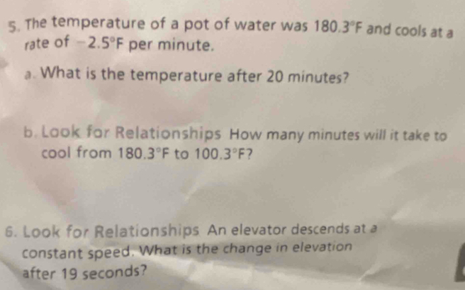 The temperature of a pot of water was 180.3°F and cools at a 
rate of -2.5°F per minute. 
a. What is the temperature after 20 minutes? 
b. Look for Relationships How many minutes will it take to 
cool from 180.3°F to 100.3°F 2 
6. Look for Relationships. An elevator descends at a 
constant speed. What is the change in elevation 
after 19 seconds?