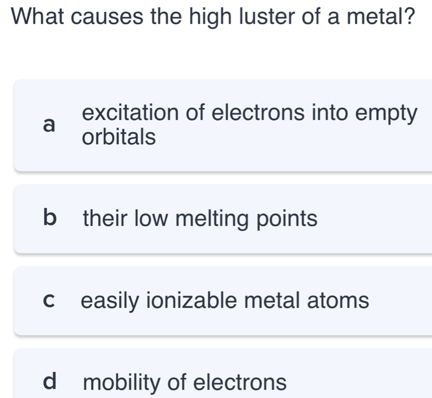 What causes the high luster of a metal?
a
excitation of electrons into empty
orbitals
b their low melting points
c easily ionizable metal atoms
d mobility of electrons