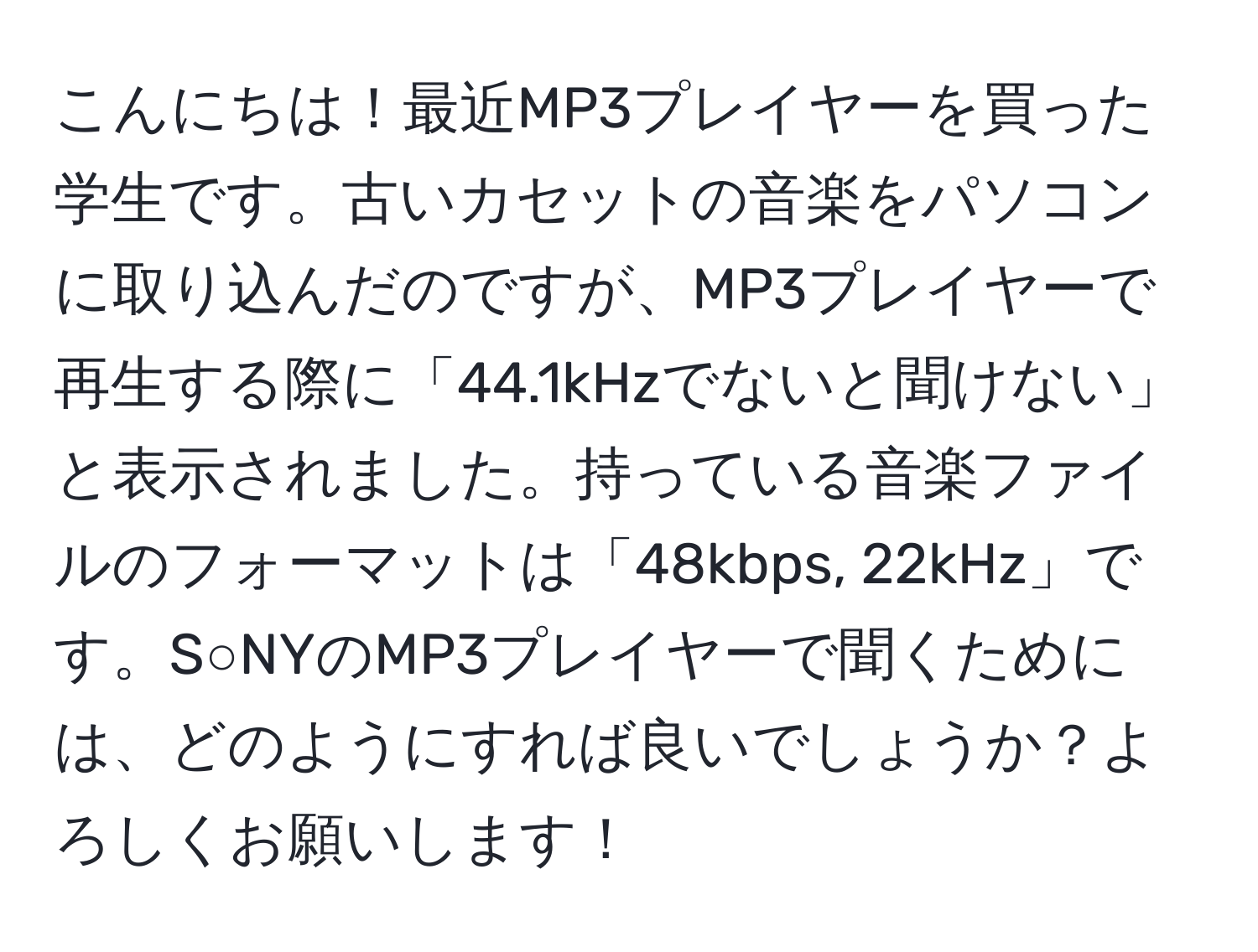 こんにちは！最近MP3プレイヤーを買った学生です。古いカセットの音楽をパソコンに取り込んだのですが、MP3プレイヤーで再生する際に「44.1kHzでないと聞けない」と表示されました。持っている音楽ファイルのフォーマットは「48kbps, 22kHz」です。S○NYのMP3プレイヤーで聞くためには、どのようにすれば良いでしょうか？よろしくお願いします！