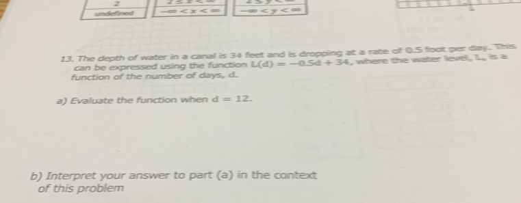 undefined ∠ y
13. The depth of water in a canal is 34 feet and is dropping at a rate of 0.5 foot per day. This 
can be expressed using the function L(d)=-0.5d+34 , where the water level, L., is a 
function of the number of days, d. 
a) Evaluate the function when d=12. 
b) Interpret your answer to part (a) in the context 
of this problem