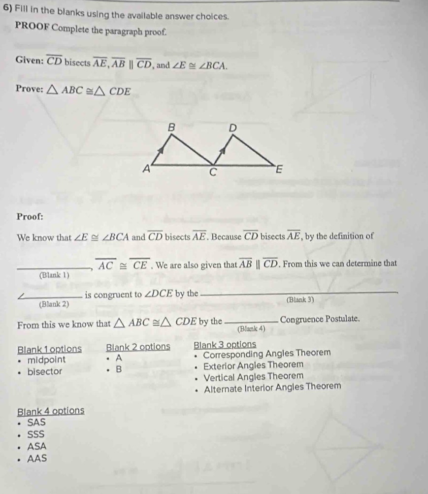 Fill in the blanks using the available answer choices.
PROOF Complete the paragraph proof.
Given: overline CD bisects overline AE, overline AB||overline CD , and ∠ E≌ ∠ BCA. 
Prove: △ ABC≌ △ CDE
Proof:
We know that ∠ E≌ ∠ BCA and overline CD bisects overline AE. Because overline CD bisects overline AE , by the definition of
overline AC≌ overline CE. We are also given that overline AB||overline CD. . From this we can determine that
(Blank 1)
is congruent to ∠ DCE by the_
(Blank 2) (Blank 3)
From this we know that △ ABC≌ △ CDE by the _Congruence Postulate.
(Blank 4)
Blank 1 options Blank 2 options Blank 3 options
midpoint . A Corresponding Angles Theorem
bisector . B Exterior Angles Theorem
Vertical Angles Theorem
Alternate Interior Angles Theorem
Blank 4 options
SAS
SSS
ASA
AAS