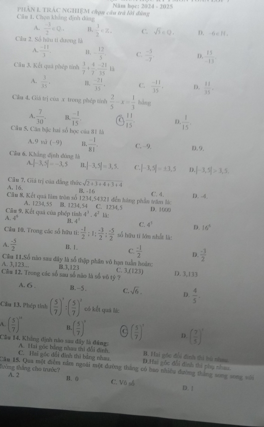 Năm học: 2024 - 2025
PHẢN I. TRÁC NGHIỆM chọn câu trã lời đùng
Câu 1. Chọn khẳng định đủng
A.  (-3)/2 ∈ Q. B.  3/2 ∈ Z. C. sqrt(5)∈ Q. D. -6 c N.
Câu 2. Số hữu ti dương là
A.  (-11)/3 . B. - 12/5 . C.  (-5)/-7 . D  15/-13 .
Câu 3. Kết quả phép tính  3/7 + 4/7 ·  (-21)/35 la
A.  3/35 . B.  (-21)/35 . C.  (-11)/35 . D.  11/35 .
Cu 4. Giá trị của x trong phép tính  2/5 -x= 1/3  bàng
A.  7/30 . B  (-1)/15 . a  11/15 . D.  1/15 .
Câu 5. Căn bậc hai số học của 81 là
A.9 và (−9) B.  (-1)/81 . C. -9. D. 9,
Câu 6. Khẳng định đúng là
A. |-3,5|=-3,5 B. |-3,5|=3,5. C. |-3,5|=± 3,5 D. |-3,5|>3,5.
Câu 7. Giá trị của đẳng thức sqrt(2+3+4+3+4)
A. 16. B. -16 C. 4.
Câu 8. Kết quả làm tròn số 1234,54321 đến hàng phần trăm là: D. -4.
A. 1234,55 B. 1234, 54 C. 1234, 5 D. 1000
Câu 9. Kết quả của phép tính 4^3· 4^2 là:
A. 4^6 B. 4^1 C. 4^5 D. 16^6
Câu 10. Trong các số hữu tỉ:  (-1)/2 ;1; (-3)/2 ; (-5)/2  số hữu tỉ lớn nhất là:
A.  (-5)/2  B. 1. C.  (-1)/2  D.  (-3)/2 
Câu 11.Số nào sau đây là số thập phân vô hạn tuần hoàn:
A. 3,123... B.3,123 C. 3,(123) D. 3,133
Câu 12. Trong các số sau số nào là số vô tỷ ?
A. 6 . B. -5 . C. sqrt(6). D.  4/5 .
Câu 13. Phép tính ( 5/7 )^7:( 5/7 )^2 có kết quả là:
A. ( 5/7 )^14 B ( 5/7 )^9 C ( 5/7 )^3 D. ( 7/5 )^1
Câu 14. Khãng định nào sau đây là đúng:
A. Hai gỏc bằng nhau thì đổi đinh. B. Hai góc đổi định thì bù nhau.
C. Hai góc đối đinh thì bằng nhau. D.Hai gốc đổi đinh thì phụ nhau.
Câu 15. Qua một điểm nằm ngoài một đường thắng có bao nhiêu đường thắng song song với
lường thắng cho trước?
A. 2 B. 0 C. Vô số D. 1