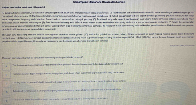 Kemampuan Memahami Bacaan dan Menulis
Kutipan teks berikut untuk soal di bawah ini
(1) Lubang hitam supermasif, objek kosmik yang sangat masif, telah lama menjadi misteri bagi para ilmʊwan. (2) Pembentukan dan evolusi mereka memiliki kaitan erat dengan perkembangan galaksi
dan sejarah alam semesta. (3) Meskipun demikian, mekanisme pembentukannya masih menjadí perdebatan. (4) Teknik pengamatan terbaru, seperti deteksi gelombang gravitasi oleh LiGO dan Virgo,
serta pengamatan langsung oleh teleskop Event Horizon, memberikan petunjuk penting. (5) Teori-teori yang ada, seperti pembentukan dari lubang hitam bermassa sedang atau lubang hitam
primordial, masih memiliki kekurangan. (6) Para ilmuwan berharap misi LISA di masa depan dapat memberikan data yang lebih akurat untuk mengungkap misteri ini. (7) Selain itu, pengamatan
terhadap pulsar dan pergerakan bintang di sekitar lubang hitam juga memberikan informasi berharga. (B) Meskipun masih banyak yang belum diketahui, penelitian terus dilakukan untuk mengungkap
rahasia di balik terbentuknya lubang hitam supermasif.
(9) Salah satu teori yang menarik adalah kemungkinan tabrakan antara galaksi. (10) Ketika dua galaksi bertabrakan, lubang hitam supermasif di pusat masing-masing galaksi dapat bergabung
menjadi satu. (11) Namun, teori ini tidak dapat menjelaskan keberadaan lubang hitam supermasif di galaksi yang terisolasi seperti UCG 11700. (12) Oleh karena itu, para ilmuwan masih terus mencari
penjelasan lain, seperti kemungkinan adanya mekanisme pembentukan yang berbeda di awal alam semesta.
Diadaptani dan : /https, awwbbc cone
Manakah pernyataan berikut ini yang tidak berhubungan dengan isi teks tersebut?
A Teknik observasi gelombang gravitasi memberikan petunjuk baru tentang pembentukan lubang hitam supermasif
B Tabrakan galaksi dapat mengakibatkan penggabungan lubang hitam supermasif di pusat galaksi yang bertabrakan.
C Lubang hitam supermasif diyakini dapat terbentuk melalui proses fusi bintang-bintang besar di sekitar pusat galaksi.
D Teleskop Event Horizon memungkinkan pengamatan langsung lubang hitam supermasif untuk pertama kalinya
E Misi LISA di masa depan diharapkan membantu mengungkap asal-usul lubang hilam supermasif