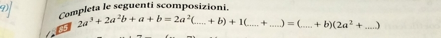 Completa le seguenti scomposizioni. 
85
2a^3+2a^2b+a+b=2a^2(....+b)+1(....+ _  _  =( _  +b)(2a^2+ _ )
|