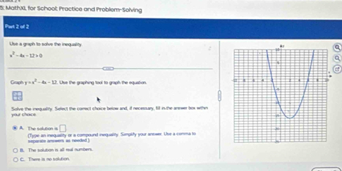 15: MathXI, for School: Practice and Problem-Solving
Part 2 of 2
Use a graph to solve the inequality a
x^2-4x-12>0
a
Graph y=x^2-4x-12. Use the graphing tool to graph the equation. 
your chaice Solve the inequality. Select the corect choice below and, if necessary, fill in the arewer box withn
□ 
A. The solution is (Type an inequality or a compound inequality. Simplify your answer. Use a comma to
separste answers as needed !
B. The solution is all mal numbers.
C. There is no solution