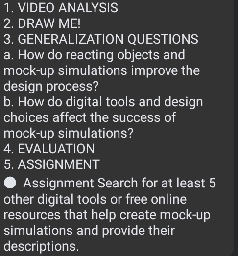 VIDEO ANALYSIS 
2. DRAW ME! 
3. GENERALIZATION QUESTIONS 
a. How do reacting objects and 
mock-up simulations improve the 
design process? 
b. How do digital tools and design 
choices affect the success of 
mock-up simulations? 
4. EVALUATION 
5. ASSIGNMENT 
Assignment Search for at least 5
other digital tools or free online 
resources that help create mock-up 
simulations and provide their 
descriptions.