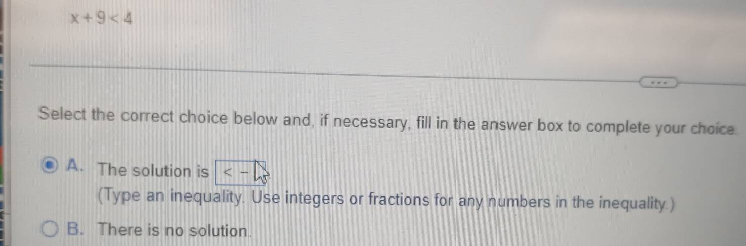 x+9<4</tex> 
Select the correct choice below and, if necessary, fill in the answer box to complete your choice.
A. The solution is <-</tex> 
(Type an inequality. Use integers or fractions for any numbers in the inequality.)
B. There is no solution.