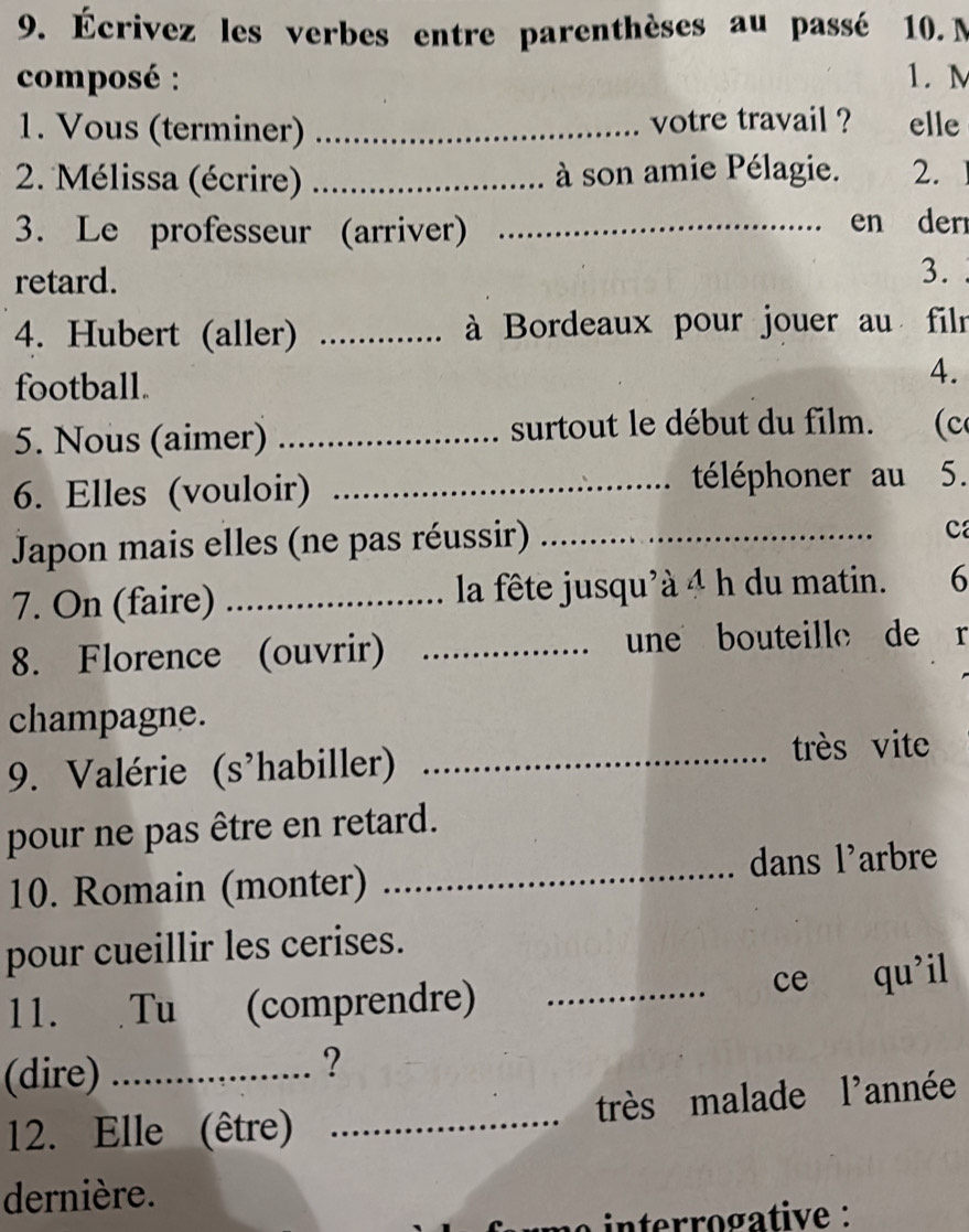 Écrivez les verbes entre parenthèses au passé 10. M
composé : 1. M
1. Vous (terminer) _votre travail ? elle 
2. Mélissa (écrire) _à son amie Pélagie. 2. 
3. Le professeur (arriver) _en der 
retard. 
3. 
4. Hubert (aller) _ à Bordeaux pour jouer au filr 
football. 
4. 
5. Nous (aimer) _surtout le début du film. (c 
6. Elles (vouloir) _téléphoner au 5. 
Japon mais elles (ne pas réussir)_ 
c 
7. On (faire) _la fête jusqu'à 4 h du matin. 6 
8. Florence (ouvrir) _une bouteille de r 
champagne. 
9. Valérie (s'habiller)_ 
très vite 
pour ne pas être en retard. 
10. Romain (monter) _dans l'arbre 
pour cueillir les cerises. 
11. Tu (comprendre) _ce qu’il 
(dire)_ 
? 
12. Elle (être) _très malade l'année 
dernière. 
nrogative :