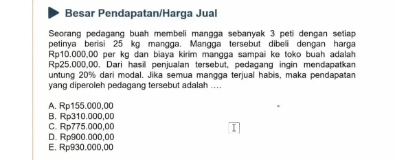 Besar Pendapatan/Harga Jual
Seorang pedagang buah membeli mangga sebanyak 3 peti dengan setiap
petinya berisi 25 kg mangga. Mangga tersebut dibeli dengan harga
Rp10.000,00 per kg dan biaya kirim mangga sampai ke toko buah adalah
Rp25.000,00. Dari hasil penjualan tersebut, pedagang ingin mendapatkan
untung 20% dari modal. Jika semua mangga terjual habis, maka pendapatan
yang diperoleh pedagang tersebut adalah ....
A. Rp155.000,00
B. Rp310.000,00
C. Rp775.000,00 I
D. Rp900.000,00
E. Rp930.000,00