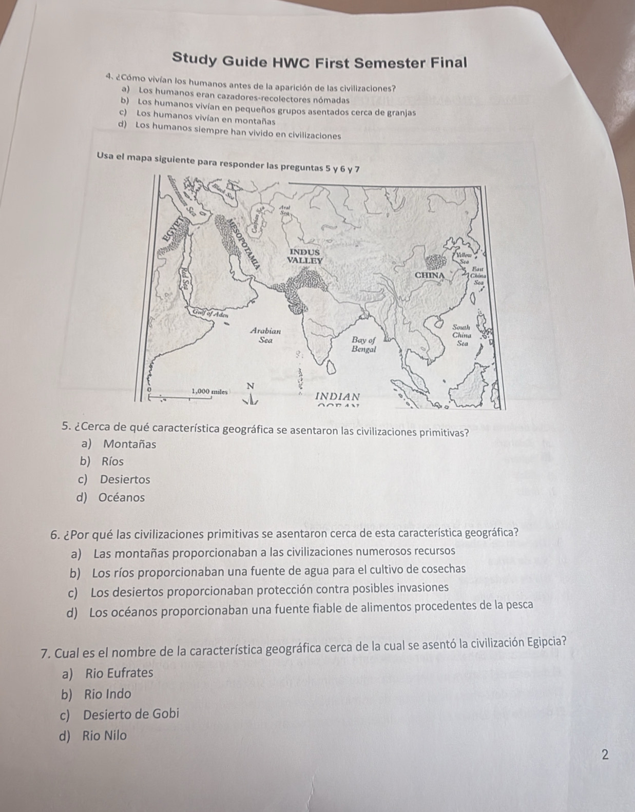 Study Guide HWC First Semester Final
4. ¿Cómo vivían los humanos antes de la aparición de las civilizaciones?
a) Los humanos eran cazadores-recolectores nómadas
b) Los humanos vivían en pequeños grupos asentados cerca de granjas
c) Los humanos vivían en montañas
d) Los humanos siempre han vivido en civilizaciones
Usa el mapa siguiente para responder las preguntas 5 y 6 y 7
5. ¿Cerca de qué característica geográfica se asentaron las civilizaciones primitivas?
a) Montañas
b) Ríos
c) Desiertos
d) Océanos
6. ¿Por qué las civilizaciones primitivas se asentaron cerca de esta característica geográfica?
a) Las montañas proporcionaban a las civilizaciones numerosos recursos
b) Los ríos proporcionaban una fuente de agua para el cultivo de cosechas
c) Los desiertos proporcionaban protección contra posibles invasiones
d) Los océanos proporcionaban una fuente fiable de alimentos procedentes de la pesca
7. Cual es el nombre de la característica geográfica cerca de la cual se asentó la civilización Egipcia?
a) Rio Eufrates
b) Rio Indo
c) Desierto de Gobi
d) Rio Nilo
2