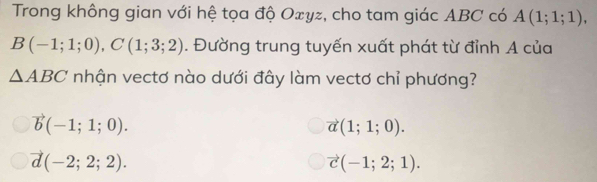 Trong không gian với hệ tọa độ Oxyz, cho tam giác ABC có A(1;1;1),
B(-1;1;0), C(1;3;2). Đường trung tuyến xuất phát từ đỉnh A của
△ ABC nhận vectơ nào dưới đây làm vectơ chỉ phương?
vector b(-1;1;0).
vector a(1;1;0).
vector d(-2;2;2).
vector c(-1;2;1).