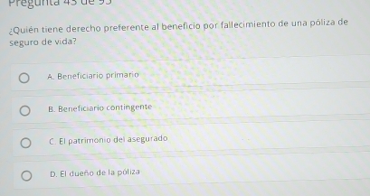 Pregunta 43 d e 9 
¿Quién tiene derecho preferente al beneficio por fallecimiento de una póliza de
seguro de vida?
A. Beneficiario primario
B. Beneficiario contingente
C. El patrimonio del asegurado
D. El dueño de la póliza