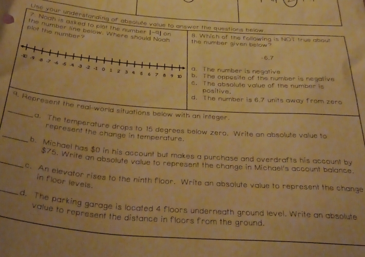 Use your understanding of absolute value to answer the questions below.
7. Noah is asked to plot the number | -9] on 8. Which of the following is NOT true about
plot the number?
the number line below. Where should Noah e number given below?
-6.7
The number is negative
The opposite of the number is negative
The absolute value of the number is
positive.
d. The number is 6.7 units away from zero
_9. Represent the real-world situations below with an integer.
a. The temperature drops to 15 degrees below zero. Write an absolute value to
_represent the change in temperature.
_b. Michael has $() in his account but makes a purchase and overdrafts his account by
$75. Write an absolute value to represent the change in Michael's account balance.
_c. An elevator rises to the ninth floor. Write an absolute value to represent the change
in floor levels.
d. The parking garage is located 4 floors underneath ground level. Write an absolute
value to represent the distance in floors from the ground.