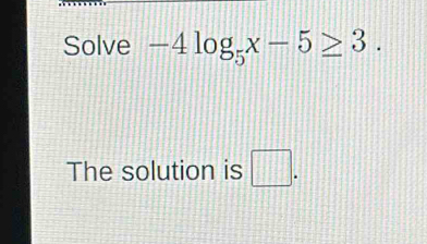 Solve -4log _5x-5≥ 3. 
The solution is □ .