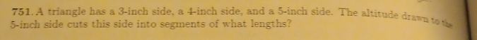 A triangle has a 3-inch side, a 4-inch side, and a 5-inch side. The altitude drawn to the
5-inch side cuts this side into segments of what lengths?