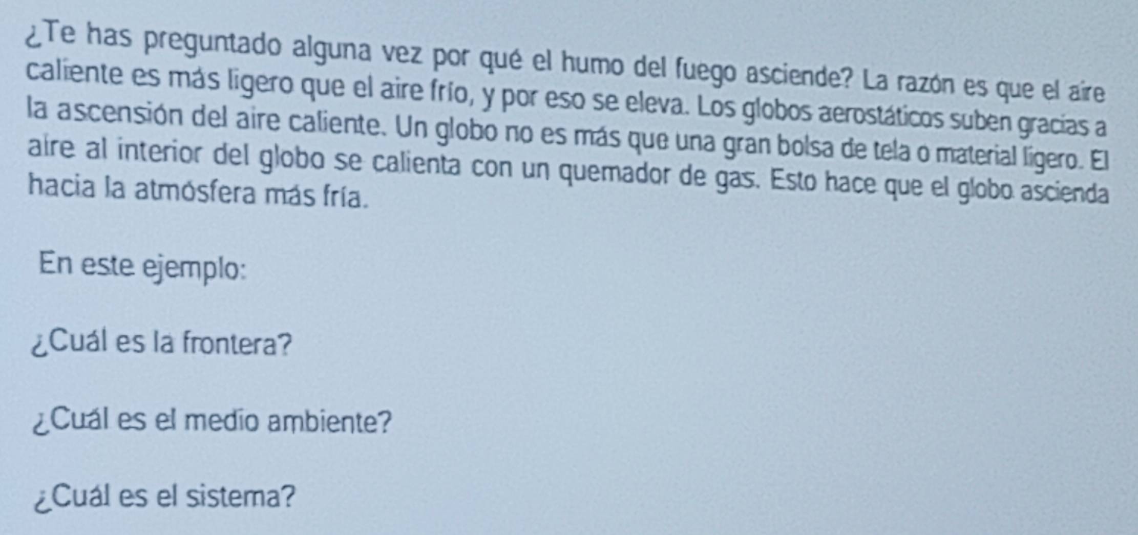 ¿Te has preguntado alguna vez por qué el humo del fuego asciende? La razón es que el aire 
caliente es más ligero que el aire frío, y por eso se eleva. Los globos aerostáticos suben gracias a 
la ascensión del aire caliente. Un globo no es más que una gran bolsa de tela o material lígero. El 
aire al interior del globo se calienta con un quemador de gas. Esto hace que el globo ascienda 
hacia la atmósfera más fría. 
En este ejemplo: 
¿Cuál es la frontera? 
¿Cual es el medio ambiente? 
¿Cuál es el sistema?