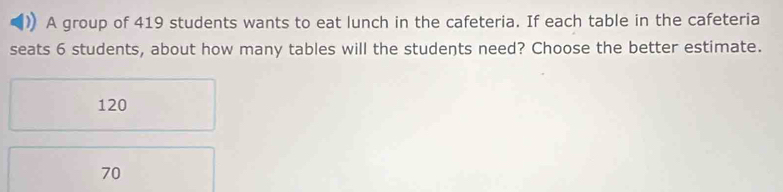 A group of 419 students wants to eat lunch in the cafeteria. If each table in the cafeteria
seats 6 students, about how many tables will the students need? Choose the better estimate.
120
70