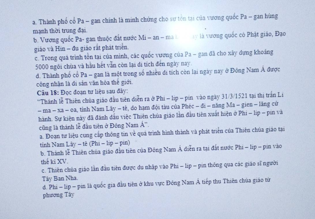 a. Thành phổ cổ Pa - gan chính là minh chứng cho sự tổn tại của vương quốc Pa - gan hùng
mạnh thời trung đại.
b. Vương quốc Pa- gan thuộc đất nước Mi - an - ma b  ay là vương quốc có Phật giáo, Đạo
giáo và Hin − đu giáo rắt phát triển.
c. Trong quá trình tồn tại của mình, các quốc vương của Pa - gan đã cho xây dựng khoảng
5000 ngôi chùa và hầu hết vẫn còn lại di tích đến ngày nay.
d. Thành phổ cổ Pa - gan là một trong số nhiều di tích còn lại ngày nay ở Đông Nam Á được
công nhận là đi sản văn hóa thế giới.
Câu 18: Đọc đoạn tư liệu sau đây:
“Thánh lễ Thiên chúa giáo đầu tiên diễn ra ở Phi - lip - pin vào ngày 31/3/1521 tại thị trấn Li
- ma − xa - oa, tỉnh Nam Lây − tê, do hạm đội tàu của Phéc − đi - năng Ma - gien - lăng cử
hành. Sự kiện này đã đánh đẫu việc Thiên chúa giáo lần đầu tiên xuất hiện ở Phi - lip - pin và
cũng là thánh lễ đầu tiên ở Đông Nam Á'.
a. Đoạn tư liệu cung cấp thông tin về quá trình hình thành và phát triển của Thiên chúa giáo tại
tỉnh Nam Lây - tê (Phi - lip - pin)
b. Thành lễ Thiên chúa giáo đầu tiên của Đông Nam Á diễn ra tại đất nước Phi - lip - pin vào
thế kỉ XV.
c. Thiên chúa giáo lần đầu tiên được du nhập vào Phi - lip - pin thông qua các giảo sĩ người
Tây Ban Nha.
d. Phi - lip - pin là quốc gia đầu tiên ở khu vực Đông Nam Á tiếp thu Thiên chúa giáo từ
phương Tây