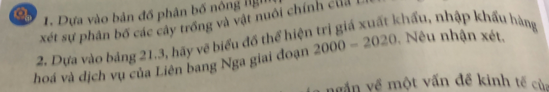 a 1. Dựa vào bản đồ phân bố nông lgh 
khẩu, nhập khẩu hàng 
xét sự phân bố các cây trồng và vật nuôi chính cu a ' 
2. Dựa vào bảng 21.3, hãy vẽ biểu đồ thể hiệu 
hoá và dịch vụ của Liên bang Nga giai đoạn 2000-2020 Nêu nhận xét, 
v v ề một vấn đề kinh tế của