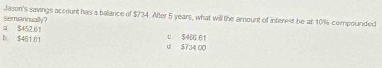 Jason's savings account has a balance of $734. After 5 years, what will the amount of interest be at 10% compounded
semiannually?
a $452 61 c. $466.61
b $461 61 d $734 00