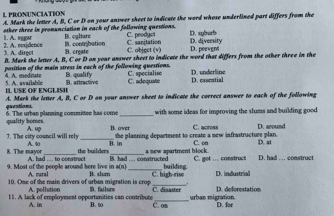 = Không được gh
I. PRONUNCIATION
A. Mark the letter A, B, C or D on your answer sheet to indicate the word whose underlined part differs from the
other three in pronunciation in each of the following questions.
1. A. sugar B. culture C. product D. suburb
2. A. residence B. contribution C. sanitation D. diversity
3. A. direct B. create C. object (v) D. prevent
B. Mark the letter A, B, C or D on your answer sheet to indicate the word that differs from the other three in the
position of the main stress in each of the following questions.
4. A. meditate B. qualify C. specialise D. underline
5. A. available B. attractive C. adequate D. essential
II. USE OF ENGLISH
A. Mark the letter A, B, C or D on your answer sheet to indicate the correct answer to each of the following
questions.
6. The urban planning committee has come _with some ideas for improving the slums and building good
quality homes.
A. up B. over C. across D. around
7. The city council will rely _the planning department to create a new infrastructure plan.
A. to B. in C. on D. at
8. The mayor_ the builders _a new apartment block.
A. had … to construct B. had … constructed C. got … construct D. had … construct
9. Most of the people around here live in a(n) _building.
A. rural B. slum C. high-rise D. industrial
10. One of the main drivers of urban migration is crop_
.
A. pollution B. failure C. disaster D. deforestation
11. A lack of employment opportunities can contribute _urban migration.
A. in B. to C. on D. for