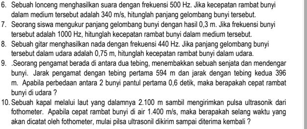 Sebuah lonceng menghasilkan suara dengan frekuensi 500 Hz. Jika kecepatan rambat bunyi 
dalam medium tersebut adalah 340 m/s, hitunglah panjang gelombang bunyi tersebut. 
7. Seorang siswa mengukur panjang gelombang bunyi dengan hasil 0,3 m. Jika frekuensi bunyi 
tersebut adalah 1000 Hz, hitunglah kecepatan rambat bunyi dalam medium tersebut. 
8. Sebuah gitar menghasilkan nada dengan frekuensi 440 Hz. Jika panjang gelombang bunyi 
tersebut dalam udara adalah 0,75 m, hitunglah kecepatan rambat bunyi dalam udara. 
9. .Seorang pengamat berada di antara dua tebing, menembakkan sebuah senjata dan mendengar 
bunyi. Jarak pengamat dengan tebing pertama 594 m dan jarak dengan tebing kedua 396
m. Apabila perbedaan antara 2 bunyi pantul pertama 0,6 detik, maka berapakah cepat rambat 
bunyi di udara ? 
10. Sebuah kapal melalui laut yang dalamnya 2.100 m sambil mengirimkan pulsa ultrasonik dari 
fothometer. Apabila cepat rambat bunyi di air 1.400 m/s, maka berapakah selang waktu yang 
akan dicatat oleh fothometer, mulai pilsa ultrasonil dikirim sampai diterima kembali ?