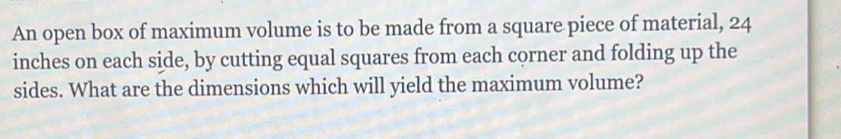 An open box of maximum volume is to be made from a square piece of material, 24
inches on each side, by cutting equal squares from each corner and folding up the 
sides. What are the dimensions which will yield the maximum volume?