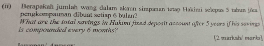 (ii) Berapakah jumlah wang dalam akaun simpanan tetap Hakimi selepas 5 tahun jika 
pengkompaunan dibuat setiap 6 bulan? 
What are the total savings in Hakimi fixed deposit account after 5 years if his savings 
is compounded every 6 months? 
[2 markah/ marks] 
T