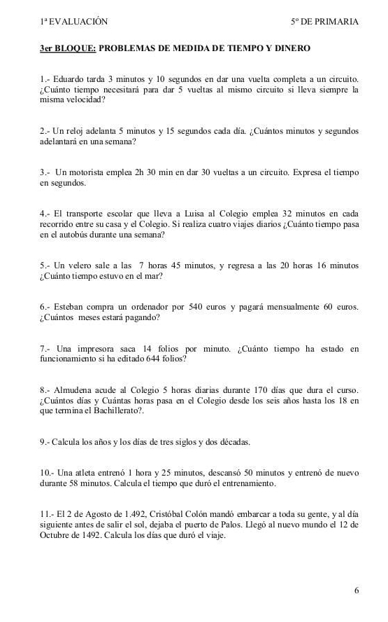 1^= EVALUACIÓN 5° DE PRIMARIA
3cr BLOQUE: PROBLEMAS DE MEDIDA DE TIEMPO Y DINERO
1.- Eduardo tarda 3 minutos y 10 segundos en dar una vuelta completa a un circuito.
¿Cuánto tiempo necesitará para dar 5 vueltas al mismo circuito si lleva siempre la
misma velocidad?
2.- Un reloj adelanta 5 minutos y 15 segundos cada día. ¿Cuántos minutos y segundos
adelantará en una semana?
3.- Un motorista emplea 2h 30 min en dar 30 vueltas a un circuito. Expresa el tiempo
en segundos.
4.- El transporte escolar que lleva a Luisa al Colegio emplea 32 minutos en cada
recorrido entre su casa y el Colegio. Si realiza cuatro viajes diarios ¿Cuánto tiempo pasa
en el autobús durante una semana?
5.- Un velero sale a las 7 horas 45 minutos, y regresa a las 20 horas 16 minutos
¿Cuánto tiempo estuvo en el mar?
6.- Esteban compra un ordenador por 540 euros y pagará mensualmente 60 euros.
¿Cuántos meses estará pagando?
7.- Una impresora saca 14 folios por minuto. ¿Cuánto tiempo ha estado en
funcionamiento si ha editado 644 folios?
8.- Almudena acude al Colegio 5 horas diarias durante 170 días que dura el curso.
¿Cuántos días y Cuántas horas pasa en el Colegio desde los seis años hasta los 18 en
que termina el Bachillerato?
9.- Calcula los años y los días de tres siglos y dos décadas.
10.- Una atleta entrenó 1 hora y 25 minutos, descansó 50 minutos y entrenó de nuevo
durante 58 minutos. Calcula el tiempo que duró el entrenamiento.
11.- El 2 de Agosto de 1.492, Cristóbal Colón mandó embarcar a toda su gente, y al día
siguiente antes de salir el sol, dejaba el puerto de Palos. Llegó al nuevo mundo el 12 de
Octubre de 1492. Calcula los días que duró el viaje.
6