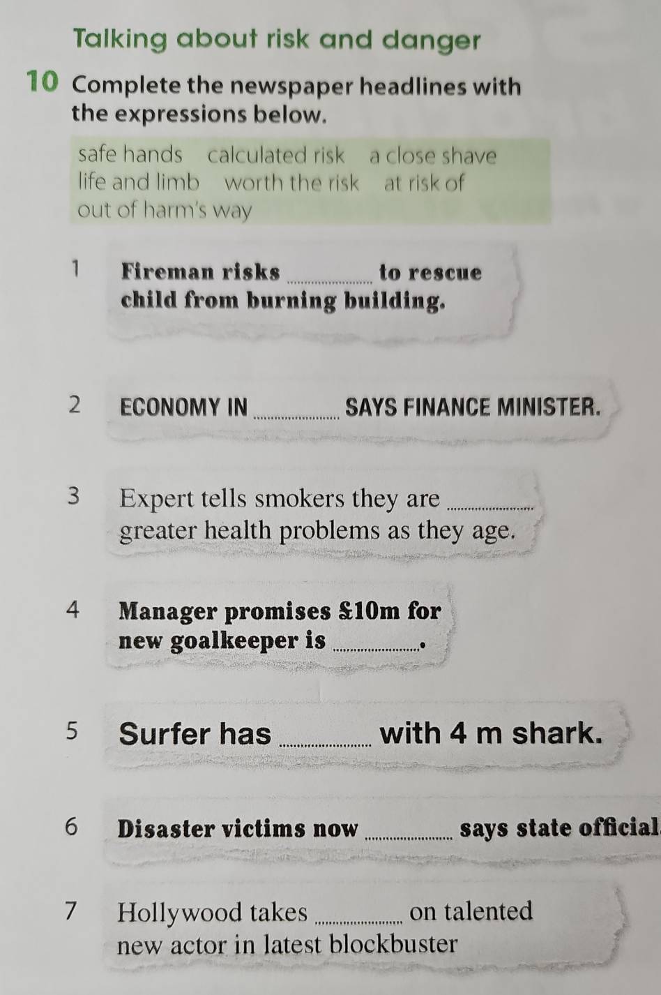 Talking about risk and danger 
10 Complete the newspaper headlines with 
the expressions below. 
safe hands calculated risk a close shave 
life and limb worth the risk at risk of 
out of harm's way 
1 Fireman risks _to rescue 
child from burning building. 
2 ECONOMY IN_ SAYS FINANCE MINISTER. 
3 Expert tells smokers they are_ 
greater health problems as they age. 
4 Manager promises & 10m for 
new goalkeeper is_ 
,. 
5 Surfer has _with 4 m shark. 
6 Disaster victims now _says state official 
7 Hollywood takes _on talented 
new actor in latest blockbuster