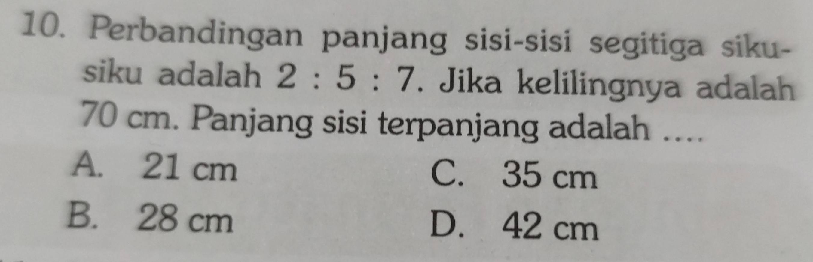 Perbandingan panjang sisi-sisi segitiga siku-
siku adalah 2:5:7. Jika kelilingnya adalah
70 cm. Panjang sisi terpanjang adalah ....
A. 21 cm C. 35 cm
B. 28 cm D. 42 cm